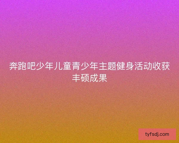 奔跑吧少年儿童青少年主题健身活动收获丰硕成果