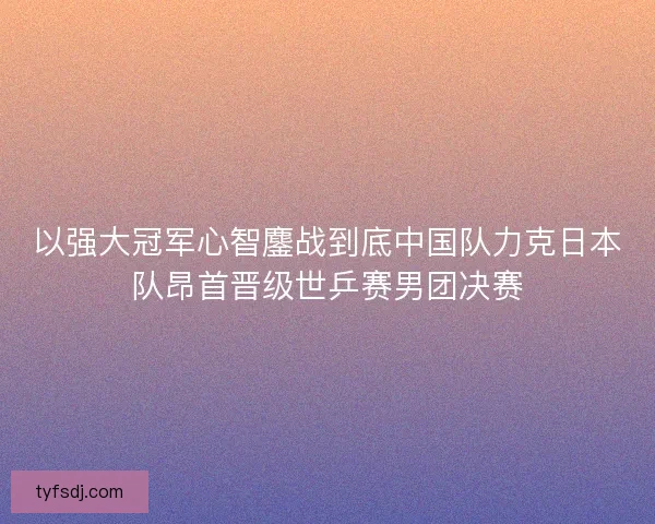 以强大冠军心智鏖战到底中国队力克日本队昂首晋级世乒赛男团决赛