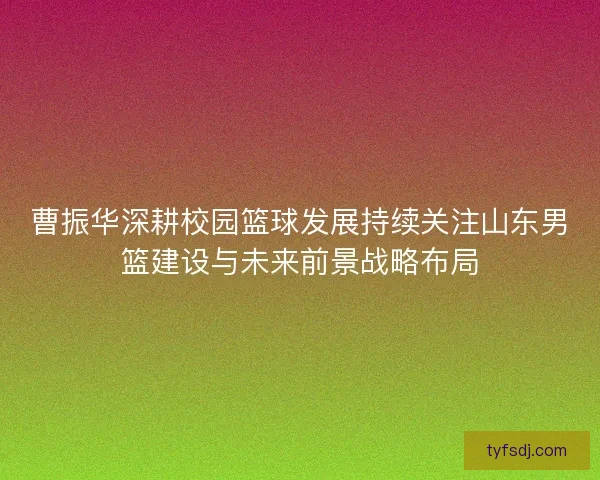 曹振华深耕校园篮球发展持续关注山东男篮建设与未来前景战略布局