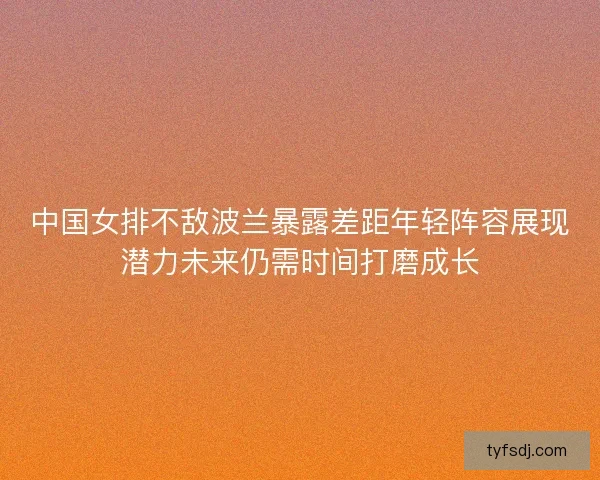 中国女排不敌波兰暴露差距年轻阵容展现潜力未来仍需时间打磨成长